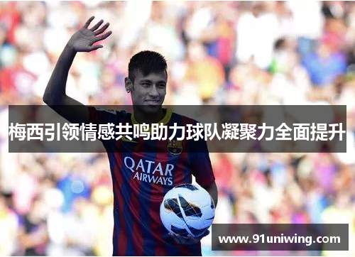 梅西引领情感共鸣助力球队凝聚力全面提升